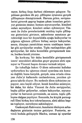 meye, birkaç firça darbesi eklemeye çalışıyor. Ya­
pılması gereken ilk şey, çiftleşme oyununu gerçek
çiftleşmeye dönüştürmek. Havuza gelen, sevişme­
lerini görerek şaşırıp baştan çıkan insanları getiri­
yor gözünün önüne; hemen soyunuyorlar, kimileri
onları seyrediyor, kimileri onları öykünüyor; Vin­
cent ile Julie çevrelerindeki müthiş toplu çiftleş­
me gösterisini görünce, sahneleme sanatının ge­
rektirdiği ince bir duyarlılıkla ayağa kalkıyorlar ve
çılgınca eğlenen çiftlere birkaç saniye bakıyorlar,
sonra, dünyayı yarattıktan sonra uzaklaşan tanrı­
lar gibi ayrılıyorlar oradan. Tıpkı rastlaştıkları gibi
ayrılıyorlar, bir daha kesinlikle görüşmemek üze­
re, herkes kendi yönüne.
Şu korkunç *bir daha kesinlikle görüşmemek
üzere' sözcükleri aklından geçer geçmez aleti uya­
nıyor ve Vincent başım duvara vurmak istiyor.
Şu tuhaflığa bakın: O âlem sahnesini kafadan
uydururken bu uğursuz cinsel uyarılma söz konu­
su değildi; buna karşılık, gerçek, ama ortada olma­
yan Julie'yi kafasında canlandırınca, yeniden çıl­
gınca tahrik oluyor. Bu nedenle âlem öyküsüne ya­
pışıyor, onu hayâl ediyor, kendi kendine anlatıyor,
bir daha, bir daha: Vincent ile Julie sevişiyorlar,
başka çiftler geliyorlar, onlara bakıyorlar, soyunu­
yorlar ve havuzun çevresinde, az sonra, toplu çift­
leşme dalgasıyayılıyor. Sonunda, bu küçük pornog­
rafi filmi birkaç kez tekrarlanınca, aleti akimi başı­
na topluyor, neredeyse sakinleşiyor.
Gaskonyalı Kahvesini, kendisini dinleyen arka­
daşlarını gözünün önüne getiriyor. Pontevin, se­
vimli budala gülüşüyle Machu, uzman işi uyarılar
138
 