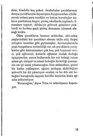 dılar, kimbilir kaç paket. Anababalar çocuklarının
dünya çocuklarıyla dayanışma duygusundan etkile­
nerek onlara para verdiler ve bütün kuruluşlar on­
ların yardımına koştu; pirinç okullarda toplandı, li­
manlara taşındı, Afrika'ya gidecek gemilere yük­
lendi ve herkes şanlı pirinç destanını izlemek ola­
nağı buldu.
Ölen çocukların hemen ardından, altı-sekiz
yaşlarındaki kız çocukları ekranı istila etti, hepsi
yetişkin insanlar gibi giyinmişler, davranışlarında
yaşlı hoppaların sevimliliğivar, ah çocukların yetiş­
kinler gibi davranmaları çok hoş, çok heyecan veri­
ci, çok eğlenceli, kızlarla oğlanlar dudak dudağa
öpüşüyorlar, sonra kollarında bir süt bebeği tutan
adam görünüyor ve adam bebeğin kirlettiği çamaşı­
rın en iyi nasıl yıkanacağını bize anlatırken, güzel
bir kadın yaklaşıyor, ağzını aralayıp alabildiğine
şehvetli bir dil çıkartıyor oradan ve bu dili süt be­
beğini kucağında taşıyan herifin bönlerin bönü ağ­
zına sokuveriyor.
"Kusacağım," diyor V6ra ve televizyonu kapatı­
yor.
15
 