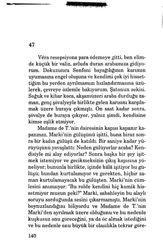 47
V6ra resepsiyona para ödemeye gitti, ben elim­
de küçük bir valiz, avluda duran arabamıza gidiyo­
rum. Dokuzuncu Senfoni bayağılığının karımın
uyumasına engel oluşuna ve kendimi çok iyi hisset­
tiğim bu yerden ayrılmamızı hızlandırmasına üzü­
lerek, çevreye özlemle bakıyorum. Şatonun sekisi.
Soğuk ve kibar koca, akşamüzeri araba durduğu zar
man, genç şövalyeyle birlikte gelen karısını karşıla­
mak üzere buraya çıkmıştı. On saat kadar sonra,
şövalye de buraya çıkıyor, yalnız şimdi, kendisine
kimse eşlik etmiyor.
Madame de T.'nin dairesinin kapısı kapanır ka­
panmaz, Marki'nin gülüşünü işitti, buna biraz son­
ra bir kadın gülüşü de katıldı. Bir saniye kadar yü­
rüyüşünü yavaşlattı: Neden gülüyorlar acaba? Ken­
disiyle mi alay ediyorlar? Sonra başka bir şey işit­
mek istemiyor ve gecikmeksizin çıkış kapısına yö­
neliyor; bununla birlikte, içinde hâlâ işitiyor bu gü­
lüşü; bundan kurtulamıyor ve gerekten, hiçbir za­
man kurtulamayacak bu gülüşten. Marki'nin cüm­
lesini anımsıyor: "Bu rolde kendini hiç komik his­
setmiyor musun peki?" Marki, sabahleyin bu alayh
soruyu sorduğunda sesini çıkarmamıştı. Marki'nin
boynuzlandığım biliyordu ve Madame de T.'nin
Marki'den ayrılmak üzere olduğunu ve bu nedenle
kuşkusuz onu göreceğini, ya da öc almak istediğini
ve bu nedenle onu büyük bir olasılıkla tekrar göre-
140
 