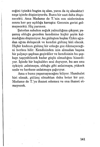 ceğini (çünkü bugün öç alan, yarın da öç alacaktır)
neşe içinde düşünüyordu. Bunu bir saat daha düşü­
necekti. Ama Madame de T.'nin son sözlerinden
sonra her şey açıklığa kavuştu: Gecenin gerisi gel­
meyecekti. Hiç yarınsız.
Şatodan sabahın soğuk yalnızlığına çıkıyor; ya­
şamış olduğu geceden kendisine hiçbir şeyin kal­
madığını düşünüyor, bu gülüşten başka: Öykü ağız­
dan ağıza dolaşacak ve kendisi gülünç biri olacak.
Hiçbir kadının gülünç bir erkeğe göz dikmeyeceği­
ni herkes bilir. Kendisinden izin almadan başına
bir palyaço şapkası geçirdiler ve kendisinin bu şap­
kayı taşıyabilecek kadar güçlü olmadığım hissedi­
yor, içinde bir başkaldırı sesi duyuyor, bu ses onu
öyküyü anlatmaya, olduğu gibi anlatmaya, yüksek
sesle ve herkese anlatmaya çağırıyor.
Ama o bunu yapamayacağım biliyor. Hamhalat
biri olmak, gülünç olmaktan daha beter bir şey.
Madame de T.'ye ihanet edemez ve ona ihanet et­
meyecek.
141
 