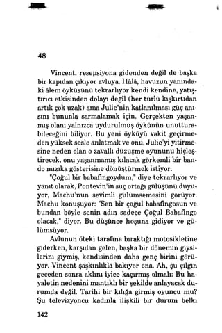 48
Vincent, resepsiyona gidenden değil de başka
bir kapıdan çıkıyor avluya. Hâlâ, havuzun yanında­
ki âlem öyküsünü tekrarlıyor kendi kendine, yatış­
tırıcı etkisinden dolayı değil (her türlü kışkırtıdan
artık çok uzak) ama Julie'nin katlanılması güç anı­
sını bununla sarmalamak için. Gerçekten yaşan­
mış olanı yalnızca uydurulmuş öykünün unuttura-
bileceğini biliyor. Bu yeni öyküyü vakit geçirme­
den yüksek sesle anlatmak ve onu, JuhVyi yitirme­
sine neden olan o zavallı düzüşme oyununu hiçleş-
tirecek, onu yaşanmamış kılacak görkemli bir ban­
do mızıka gösterisine dönüştürmek istiyor.
"Çoğul bir babafingoydum," diye tekrarlıyor ve
yanıt olarak, Pontevin'in suç ortağı gülüşünü duyu­
yor, Machu'nun sevimli gülümsemesini görüyor.
Machu konuşuyor: "Sen bir çoğul babafingosun ve
bundan böyle senin adın sadece Çoğul Babafingo
olacak," diyor. Bu düşünce hoşuna gidiyor ve gü­
lümsüyor.
Avlunun öteki tarafına bıraktığı motosikletine
giderken, karşıdan gelen, başka bir dönemin giysi­
lerini giymiş, kendisinden daha genç birini görü­
yor. Vincent şaşkınlıkla bakıyor ona. Ah, şu çılgın
geceden sonra aküm iyice kaçırmış olmalı: Bu ha­
yaletin nedenini mantıklı bir şekilde anlayacak du­
rumda değil. Tarihi bir kılığa girmiş oyuncu mu?
Şu televizyoncu kadınla ilişkili bir durum belki
142
 