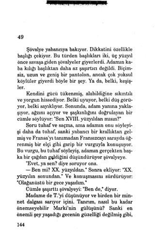 49
Şövalye yabancıya bakıyor. Dikkatini özellikle
başlığı çekiyor. Bu türden başlıkları iki, üç yüzyıl
önce savaşa giden şövalyeler giyerlerdi. Adamın ka­
ba kılığı başlıktan daha az şaşırtıcı değildi. Biçim-
siz, uzun ve geniş bir pantolon, ancak- çok yoksul
köylüler giyerdi böyle bir şey. Ya da, belki, keşiş­
ler.
Kendini gücü tükenmiş, alabildiğine sıkıntılı
ve yorgun hissediyor. Belki uyuyor, belki düş görü­
yor, belki sayıklıyor. Sonunda, adam yanına yakla­
şıyor, ağzını açıyor ve şaşkınlığını doğrulayan bir
cümle söylüyor: "Sen XVIII. yüzyıldan mısın?"
Soru tuhaf ve saçma, ama adamın onu söyleyi­
şi daha da tuhaf, sanki yabancı bir krallıktan gel­
miş ve Fransa'yı tanımadan Fransızcayı sarayda öğ­
renmiş bir elçi gibi garip bir vurguyla konuşuyor.
Bu vurgu, bu tuhaf söyleyiş, adamın gerçekten baş­
ka bir çağdan geddiğini düşündürüyor şövalyeye.
"Evet, ya sen? diye soruyor ona.
— Ben mi? XX. yüzyıldan." Sonra ekliyor: "XX.
yüzyılın sonundan." Ve konuşmasını sürdürüyor:
"Olağanüstü bir gece yaşadım."
Cümle şaşırttı şövalyeyi: "Ben de," diyor.
Madame de T.'yi düşünüyor ve birden bir min­
net dalgası sarıyor içini. Tanrım, nasıl bu kadar
önemseyebilir Marki'nin gülüşünü? Sanki en
önemli şey yaşadığı gecenin güzelliği değilmiş gibi,
144
 