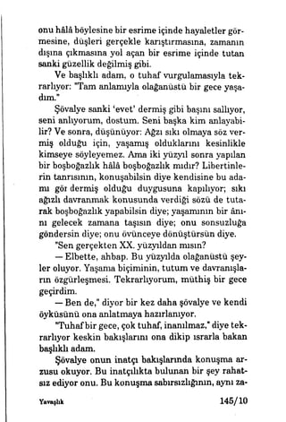 onu hâlâböylesine bir esrime içinde hayaletler gör­
mesine, düşleri gerçekle karıştırmasına, zamanın
dışına çıkmasına yol açan bir esrime içinde tutan
sanki güzellik değilmiş gibi.
Ve başlıklı adam, o tuhaf vurgulamasıyla tek­
rarlıyor: "Tam anlamıyla olağanüstü bir gece yaşa­
dım.-
Şövalye sanki 'evet' dermiş gibi başını sallıyor,
seni anlıyorum, dostum. Seni başka kim anlayabi­
lir? Ve sonra, düşünüyor: Ağzı sıkı olmaya söz ver­
miş olduğu için, yaşamış olduklarını kesinlikle
kimseye söyleyemez. Ama iki yüzyıl sonra yapılan
bir boşboğazlık hâlâ boşboğazlık mıdır? Libertinle-
rin tanrısının, konuşabilsin diye kendisine bu ada­
mı gör dermiş olduğu duygusuna kapılıyor, sıkı
ağızlı davranmak konusunda verdiği sözü de tuta­
rak boşboğazlık yapabilsin diye; yaşamının bir ânı­
nı gelecek zamana taşısın diye; onu sonsuzluğa
göndersin diye; onu övünceye dönüştürsün diye.
"Sen gerçekten XX. yüzyıldan mısın?
— Elbette, ahbap. Bu yüzyılda olağanüstü şey­
ler oluyor. Yaşama biçiminin, tutum ve davranışla­
rın özgürleşmesi. Tekrarhyorum, müthiş bir gece
geçirdim.
— Ben de," diyor bir kez daha şövalye ve kendi
öyküsünü ona anlatmaya hazırlanıyor.
Tuhaf bir gece, çok tuhaf, inanılmaz," diye tek­
rarlıyor keskin bakışlarım ona dikip ısrarla bakan
başlıklı adam.
Şövalye onun inatçı bakışlarında konuşma ar­
zusu okuyor. Bu inatçılıkta bulunan bir şey rahat­
sız ediyor onu. Bu konuşma sabırsızlığının, aynı za-
Yavaşhk 145/10
 