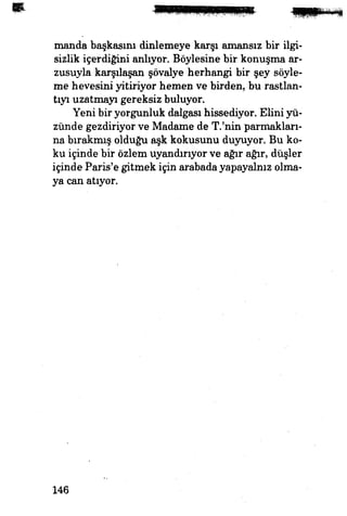 manda başkasını dinlemeye karşı amansız bir ilgi­
sizlik içerdiğini anlıyor. Böylesine bir konuşma ar­
zusuyla karşılaşan şövalye herhangi bir şey söyle­
me hevesini yitiriyor hemen ve birden, bu rastlan­
tıyı uzatmayı gereksiz buluyor.
Yeni bir yorgunluk dalgası hissediyor. Ellini yü­
zünde gezdiriyor ve Madame de T.'nin parmakları­
na bırakmış olduğu aşk kokusunu duyuyor. Bu ko­
ku içinde bir özlem uyandırıyor ve ağır ağır, düşler
içinde Paris'e gitmek için arabada yapayalnız olma­
ya can atıyor.
146
 