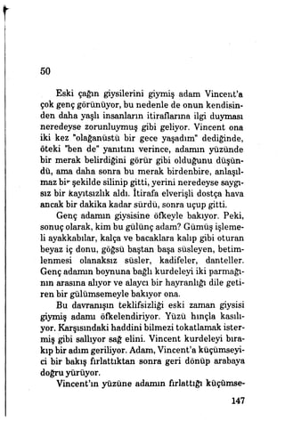 50
Eski çağın giysilerini giymiş adam Vincent'a
çok genç görünüyor, bu nedenle de onun kendisin­
den daha yaşlı insanların itiraflarına ilgi duyması
neredeyse zorunluymuş gibi geliyor. Vincent ona
iki kez "olağanüstü bir gece yaşadım" dediğinde,
öteki "ben de" yanıtını verince, adamın yüzünde
bir merak belirdiğini görür gibi olduğunu düşün­
dü, ama daha sonra bu merak birdenbire, anlaşıl­
maz bir şekilde silinip gitti, yerini neredeyse saygı­
sız bir kayıtsızlık aldı. İtirafa elverişli dostça hava
ancak bir dakika kadar sürdü, sonra uçup gitti.
Genç adamın giysisine öfkeyle bakıyor. Peki,
sonuç olarak, kim bu gülünç adam? Gümüş işleme­
li ayakkabılar, kalça ve bacaklara kalıp gibi oturan
beyaz iç donu, göğsü baştan başa süsleyen, betim­
lenmesi olanaksız süsler, kadifeler, danteller.
Genç adamın boynuna bağlı kurdeleyi iki parmağı­
nın arasına alıyor ve alaycı bir hayranlığı dile geti­
ren bir gülümsemeyle bakıyor ona.
Bu davranışın teklifsizliği eski zaman giysisi
giyiniş adamı öfkelendiriyor. Yüzü hınçla kasılı­
yor. Karşısındaki haddini bilmezi tokatlamak ister­
miş gibi sallıyor sağ elini. Vincent kurdeleyi bıra­
kıp bir adım geriliyor. Adam, Vincent'a küçümseyi­
ci bir bakış fırlattıktan sonra geri dönüp arabaya
doğru yürüyor.
Vincent'ın yüzüne adamın fırlattığı küçümse-
147
 