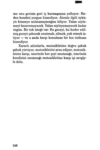 me onu gerisin geri iç karmaşasına yolluyor. Bir-
den kendini yorgun hissediyor. Alemle ilgili öykü­
yü kimseye anlatamayacağım biliyor. Yalan söyle­
meyi beceremeyecek. Yalan söyleyemeyecek kadar
üzgün. Bir tek isteği var: Bu geceyi, bu heder edil­
miş geceyi çabucak unutmak, silmek, yok etmek is­
tiyor — ve o anda karşı konulmaz bir hız tutkusu
hissediyor.
Kararlı adımlarla, motosikletine doğru çabuk
çabuk yürüyor, motosikletini arzu ediyor, motosik­
letine karşı, üzerinde her şeyi unutacağı, üzerinde
kendisini unutacağı motosikletine karşı içi sevgiy­
le dolu.
148
 