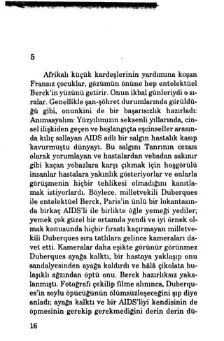 5
Afrikalı küçük kardeşlerinin yardımına koşan
Fransız çocuklar, gözümün önüne hep entelektüel
Berck'in yüzünü getirir. Onun ikbal günleriydi o sı­
ralar. Genellikle şan-şöhret durumlarında görüldü­
ğü gibi, onunkini de bir başarısızlık hazırladı:
Anımsayalım: Yüzyılımızın seksenli yıllarında, cin­
sel ilişkiden geçenve başlangıçta eşcinseller arasın­
da kılıç sallayan AİDS adlı bir salgın hastalık kasıp
kavurmuştu dünyayı. Bu salgım Tanrının cezası
olarak yorumlayan ve hastalardan vebadan sakınır
gibi kaçan yobazlara karşı çıkmak için hoşgörülü
insanlar hastalara yakınlık gösteriyorlar ve onlarla
görüşmenin hiçbir tehlikesi olmadığını kanıtla­
mak istiyorlardı. Böylece, milletvekili Duberques
ile entelektüel Berck, Paris'in ünlü bir lokantasın­
da birkaç AIDS'li ile birlikte öğle yemeği yediler;
yemek çok güzel bir ortamda yendi ve iyi örnek ol­
mak konusunda hiçbir fırsatı kaçırmayan milletve­
kili Duberques sıra tatlılara gelince kameraları da­
vet etti. Kameralar daha eşikte görünür görünmez
Duberques ayağa kalktı, bir hastaya yaklaşıp onu
sandalyesinden ayağa kaldırdı ve hâlâ çikolata bu­
laşıldı ağzından öptü onu. Berck hazırlıksız yaka­
lanmıştı. Fotoğrafı çekilip filme alınınca, Duberqu-
es'in soylu öpücüğünün ölümsüzleşeceğini şıp diye
anladı; ayağa kalktı ve bir AIDS'liyi kendisinin de
öpmesinin gerekip gerekmediğini derin derin dü-
16
 