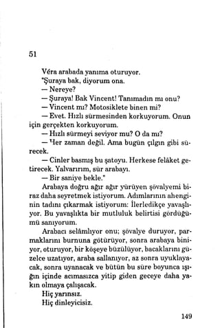 51
Vera arabada yanıma oturuyor.
"Şuraya bak, diyorum ona.
— Nereye?
— Şuraya! Bak Vincentî Tanımadın mı onu?
— Vincent mı? Motosiklete binen mi?
— Evet. Hızlı sürmesinden korkuyorum. Onun
için gerçekten korkuyorum.
— Hızlı sürmeyi seviyor mu? O da mı?
yp- — Her zaman değil. Ama bugün çılgın gibi sü­
recek.
— Cinler basmış bu şatoyu. Herkese felâket ge­
tirecek. Yalvarırım, sür arabayı.
— Bir saniye bekle."
Arabaya doğru ağır ağır yürüyen şövalyemi bi­
raz daha seyretmek istiyorum. Adımlarının ahengi­
nin tadım çıkarmak istiyorum: Derledikçe yavaşlı­
yor. Bu yavaşlıkta bir mutluluk belirtisi gördüğü­
mü sanıyorum.
Arabacı selâmlıyor onu; şövalye duruyor, par­
maklarım burnuna götürüyor, sonra arabaya bini­
yor, oturuyor, bir köşeye büzülüyor, bacaklarını gü­
zelce uzatıyor, araba sallanıyor, az sonra uyuklaya-
cak, sonra uyanacak ve bütün bu süre boyunca ışı­
ğın içinde acımasızca yitip giden geceye daha ya­
kın olmaya çalışacak.
Hiç yarınsız.
Hiç dinleyicisiz.
149
 