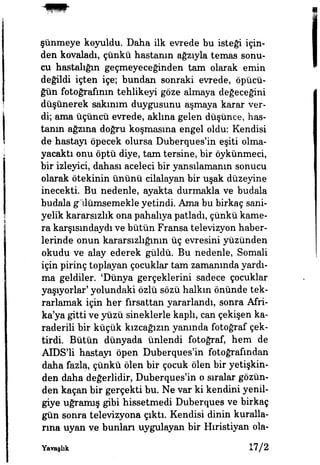 şünmeye koyuldu. Daha ilk evrede bu isteği için­
den kovaladı, çünkü hastanın ağzıyla temas sonu­
cu hastalığın geçmeyeceğinden tam olarak emin
değildi İçten içe; bundan sonraki evrede, öpücü­
ğün fotoğrafının tehlikeyi göze almaya değeceğini
düşünerek sakınım duygusunu aşmaya karar ver­
di; ama üçüncü evrede, aklına gelen düşünce, has­
tanın ağzına doğru koşmasına engel oldu: Kendisi
de hastayı öpecek olursa Duberques'in eşiti olma­
yacaktı onu öptü diye, tam tersine, bir öykünmeci,
bir izleyici, dahası aceleci bir yansılamanın sonucu
olarak ötekinin ününü cilalayan bir uşak düzeyine
inecekti Bu nedenle, ayakta durmakla ve budala
budala gülümsemekle yetindi. Ama bu birkaç sani­
yelik kararsızlık ona pahalıya patladı, çünkü kame­
ra karşısındaydı ve bütün Fransa televizyon haber­
lerinde onun kararsızlığının üç evresini yüzünden
okudu ve alay ederek güldü. Bu nedenle, Somali
için pirinç toplayan çocuklar tam zamanında yardı­
ma geldiler. 'Dünya gerçeklerini sadece çocuklar
yaşıyorlar' yolundaki özlü sözü halkın önünde tek­
rarlamak için her fırsattan yararlandı, sonra Afri­
ka'ya gitti ve yüzü sineklerle kaplı, can çekişen ka-
raderili bir küçük kızcağızın yanında fotoğraf çek­
tirdi. Bütün dünyada ünlendi fotoğraf, hem de
AIDS'li hastayı öpen Duberques'in fotoğrafından
daha fazla, çünkü ölen bir çocuk ölen bir yetişkin­
den daha değerlidir, Duberques'in o şuralar gözün­
den kaçan bir gerçekti bu. Ne var ki kendini yenil­
giye uğramış gibi hissetmedi Duberques ve birkaç
gün sonra televizyona çıktı. Kendisi dinin kuralla­
rına uyan ve bunları uygulayan bir Hıristiyan ola-
Yavaşlık 17/2
 
