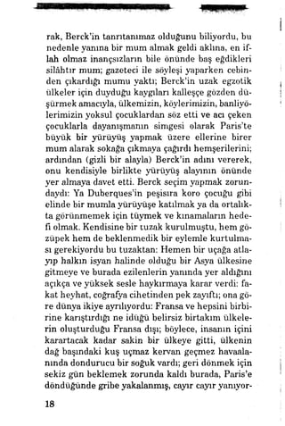 rak, Berck'in tanrıtanımaz olduğunu biliyordu, bu
nedenle yanma bir mum almak geldi aklına, en if­
lah olmaz inançsızların bile önünde baş eğdikleri
silâhtır mum; gazeteci ile söyleşi yaparken cebin­
den çıkardığı mumu yaktı; Berck'in uzak egzotik
ülkeler için duyduğu kaygıları kalleşçe gözden dü­
şürmek amacıyla, ülkemizin, köylerimizin, banliyö­
lerimizin yoksul çocuklardan söz etti ve acı çeken
çocuklarla dayanışmanın simgesi olarak Paris'te
bûyüjt bir yürüyüş yapmak üzere ellerine birer
mum alarak sokağa çıkmaya çağırdı hemşerilerini;
ardından (gizli bir alayla) Berck'in adım vererek,
onu kendisiyle birlikte yürüyüş alayının önünde
yer almaya davet etti. Berck seçim yapmak zorun­
daydı: Ya Duberques'in peşisıra koro çocuğu gibi
elinde bir mumla yürüyüşe katılmak ya da ortalık­
ta görünmemek için tüymek ve kınamaların hede­
fi olmak. Kendisine bir tuzak kurulmuştu, hem gö-
züpek hem de beklenmedik bir eylemle kurtulma­
sı gerekiyordu bu tuzaktan: Hemen bir uçağa atla­
yıp halkın isyan halinde olduğu bir Asya ülkesine
gitmeye ve burada ezilenlerin yanında yer aldığını
açıkça ve yüksek sesle haykırmaya karar verdi: fa­
kat heyhat, coğrafya cihetinden pek zayıftı; ona gö­
re dünya ikiye ayrılıyordu: Fransa ve hepsini birbi­
rine karıştırdığı ne idüğü belirsiz birtakım ülkele­
rin oluşturduğu Fransa dışı; böylece, insanın içini
karartacak kadar sakin bir ülkeye gitti, ülkenin
dağ başındaki kuş uçmaz kervan geçmez havaala­
nında dondurucu bir soğuk vardı; geri dönmek için
sekiz gün beklemek zorunda kaldı burada, Paris'e
döndüğünde gribe yakalanmış, cayır cayır yanıyor-
18
 