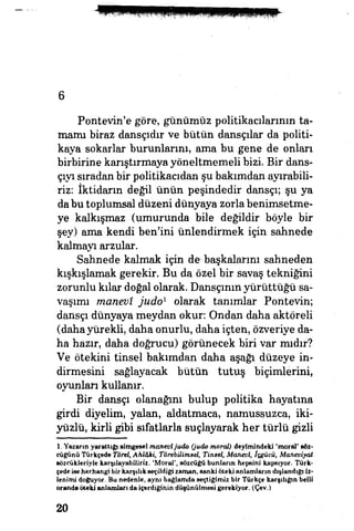 6
Pontevin'e göre, günümüz politikacılarının ta­
mamı biraz dansçıdır ve bütün dansçılar da politi­
kaya sokarlar burunlarım, ama bu gene de onları
birbirine karıştırmaya yöneltmemeli bizi. Bir dans­
çıyı sıradan bir politikacıdan şu bakımdan ayırabili­
riz: İktidarın değil ünün peşindedir dansçı; şu ya
dabu toplumsal düzeni dünyaya zorla benimsetme­
ye kalkışmaz (umurunda bile değildir böyle bir
şey) ama kendi ben'ini ünlendirmek için sahnede
kalmayı arzular.
Sahnede kalmak için de başkalarım sahneden
kıskışlamak gerekir. 8u da özel bir savaş tekniğini
zorunlu kılar doğal olarak, Dansçının yürüttüğü sa­
vaşımı manevî judo1
olarak tanımlar Pontevin;
dansçı dünyaya meydan okur: Ondan daha aktöreli
(daha yürekli, daha onurlu, daha içten, özveriye da­
ha hazır, daha doğrucu) görünecek biri var mıdır?
Ve ötekini tinsel bakımdan daha aşağı düzeye in­
dirmesini sağlayacak bütün tutuş biçimlerini,
oyunları kullanır.
Bir dansçı olanağını bulup politika hayatına
girdi diyelim, yalan, aldatmaca, namussuzca, iki­
yüzlü, kirli gibi sıfatlarla suçlayarak her türlü gizli
1. Yazarın yarattığı simgesel manevîjudo (judo moral) deyimindeki 'moral' söz­
cüğünü Türkçede Törel, Ahlâki, Törebilimsel, Tinsel, Manevi, İçgücü, Maneviyat
sözcükleriyle karşılayabiliriz. 'Moral', sözcüğü bunların hepsini kapsıyor. Türk­
çede ise herhangi bir karşılık seçildiği zaman, sanki öteki anlamların dışlandığı iz­
lenimi doğuyor. Bu nedenle, aynı bağlamda seçtiğimiz bir Türkçe karşılığın belli
oranda öteki anlamları da içerdiğinin düşünülmesi gerekiyor. (Çev.)
20
 