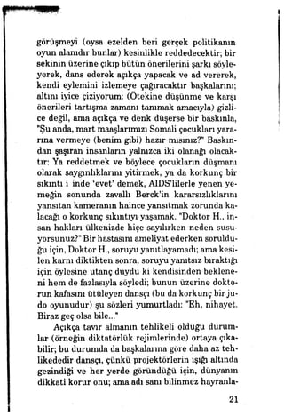 görüşmeyi (oysa ezelden beri gerçek politikanın
oyun alanıdır bunlar) kesinlikle reddedecektir, bir
sekinin üzerine çıkıp bütün önerilerini şarkı söyle­
yerek, dans ederek açıkça yapacak ve ad vererek,
kendi eylemini izlemeye çağıracaktır başkalarını;
altım iyice çiziyorum: (Ötekine düşünme ve karşı
önerileri tartışma zamanı tanımak amacıyla) gizli­
ce değil, ama açıkça ve denk düşerse bir baskınla,
"Şu anda, mart maaşlarımızı Somali çocukları yara­
rına vermeye (benim gibi) hazır mısınız?" Baskın­
dan şaşıran insanların yalnızca iki olanağı olacak­
tır: Ya reddetmek ve böylece çocukların düşmanı
olarak saygınlıklarını yitirmek, ya da korkunç bir
sıkıntı içinde 'evet' demek, AIDS'lilerle yenen ye­
meğin sonunda zavallı Berck'in kararsızlıklarını
yansıtan kameranın haince yansıtmak zorunda ka­
lacağı o korkunç sıkıntıyı yaşamak. "Doktor H., in­
san hakları ülkenizde hiçe sayılırken neden susu­
yorsunuz?" Bir hastasını ameliyat ederken soruldu­
ğu için, Doktor HL, soruyu yamtlayamadı; ama kesi­
len karnı diktikten sonra, soruyu yanıtsız bıraktığı
için öylesine utanç duydu ki kendisinden beklene­
ni hem de fazlasıyla söyledi; bunun üzerine dokto­
run kafasını ûtüleyen dansçı (bu da korkunç bir ju­
do oyunudur) şu sözleri yumurtladı: "Eh, nihayet.
Biraz geç olsa bile..."
Açıkça tavır almanın tehlikeli olduğu durum­
lar (örneğin diktatörlük rejimlerinde) ortaya çıka­
bilir, bu durumda da başkalarına göre daha az teh­
likededir dansçı, çünkü projektörlerin ışığı altında
gezindiği ve her yerde göründüğü için, dünyanın
dikkati korur onu; ama adı sanı bilinmez hayranla-
21
 