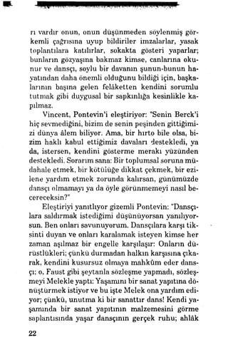 rı vardır onun, onun düşünmeden söylenmiş gör­
kemli çağrısına uyup bildiriler imzalarlar, yasak
toplantılara katılırlar, sokakta gösteri yaparlar;
bunların gözyaşına bakmaz kimse, canlarına oku­
nur ve dansçı, soylu bir davanın şunun-bunun ha­
yatından daha önemli olduğunu bildiği için, başka­
larının başına gelen felâketten kendini sorumlu
tutmak gibi duygusal bir sapkınlığa kesinlikle ka­
pılmaz.
Vincent, Pontevin'i eleştiriyor: "Senin Berck'i
hiç sevmediğini, bizim de senin peşinden gittiğimi­
zi dünya âlem biliyor. Ama, bir hırto bile olsa, bi­
zim haklı kabul ettiğimiz davaları destekledi, ya
da, istersen, kendini gösterme merakı yüzünden
destekledi. Sorarım sana: Bir toplumsal soruna mü­
dahale etmek, bir kötülüğe dikkat çekmek, bir ezi­
lene yardım etmek zorunda kalırsan, günümüzde
dansçı olmamayı ya da öyle görünmemeyi nasıl be­
cereceksin?"
Eleştiriyi yanıtlıyor gizemli Pontevin: "Dansçı­
lara saldırmak istediğimi düşünüyorsan yanılıyor­
sun. Ben onları savunuyorum. Dansçılara karşı tik­
sinti duyan ve onları karalamak isteyen kimse her
zaman aşılmaz bir engelle karşılaşır: Onların dü­
rüstlükleri; çünkü durmadan halkın karşısına çıka­
rak, kendini kusursuz olmaya mahkûm eder dans­
çı; o, Faust gibi şeytanla sözleşme yapmadı, sözleş­
meyi Melekle yaptı: Yaşamını bir sanat yapıtına dö­
nüştürmek istiyor ve bu işte Melek ona yardım edi­
yor; çünkü, unutma ki bir sanattır dans! Kendi ya­
şamında bir sanat yapıtının malzemesini görme
saplantısında yaşar dansçının gerçek ruhu; ahlâk
22
 