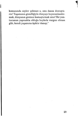 konusunda söylev çekmez o, onu dansa dönüştü­
rür! Yaşamının güzelliğiyle dünyayı heyecanlandır­
mak, dünyanın gözünü kamaştırmak ister! Bir yon­
tucunun yapmakta olduğu heykele vurgun olması
gibi, kendi yaşamına âşıktır dansçı."
23
 