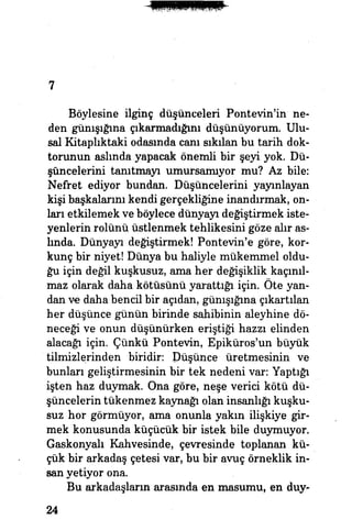 7
Böylesine ilginç düşünceleri Pontevin'in ne­
den günışığına çıkarmadığuıı düşünüyorum. Ulu­
sal Kitaplıktaki odasında canı sıkılan bu tarih dok­
torunun aslında yapacak önemli bir şeyi yok. Dü­
şüncelerini tanıtmayı umursamıyor mu? Az bile:
Nefret ediyor bundan. Düşüncelerini yayınlayan
kişi başkalarını kendi gerçekliğine inandırmak, on­
ları etkilemek ve böylece dünyayı değiştirmek iste­
yenlerin rolünü üstlenmek tehlikesini göze alır as­
lında. Dünyayı değiştirmek! Pontevin'e göre, kor­
kunç bir niyet! Dünya bü haliyle mükemmel oldu­
ğu için değil kuşkusuz, ama her değişiklik kaçınıl­
maz olarak daha kötüsünü yarattığı için. Öte yan­
dan ve daha bencil bir açıdan, günışığına çıkartılan
her düşünce günün birinde sahibinin aleyhine dö­
neceği ve onun düşünürken eriştiği hazzı elinden
alacağı için. Çünkü Pontevin, Epiküros'un büyük
tilmizlerinden biridir: Düşünce üretmesinin ve
bunları geliştirmesinin bir tek nedeni var: Yaptığı
işten haz duymak. Ona göre, neşe verici kötü dü­
şüncelerin tükenmez kaynağı olan insanlığı kuşku­
suz hor görmüyor, ama onunla yakın ilişkiye gir­
mek konusunda küçücük bir istek bile duymuyor.
Gaskonyah Kahvesinde, çevresinde toplanan kü­
çük bir arkadaş çetesi var, bu bir avuç örneklik in­
san yetiyor ona. | i |
Bu arkadaşların arasında en masumu, en duy-
24
 