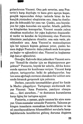 gulandırıcısı Vincent. Onu pek severim, ama Pon-
tevin'e karşı duyduğu ve bana göre aşırıya kaçan,
gençlik tapmandan dolayı (aslmda biraz da kıs­
kançlık yüzünden) eleştiririm onu. Ama bu dostlu­
ğun da dokunaklı bir yanı var. Çünkü, onu büyüle­
yen bir yığın konudan söz açarlar, felsefe, politika
ve kitaplardan konuşurlar, Vincent onunla yalnız
olmaktan mutludur; bir yığın kışkırtıcı düşüncele­
ri vardır ve kendisi de büyülenmiş olan Pontevin
tilmizinin yanlışlarını düzeltir, ona esin verir, yü­
reklendirir onu. Ama Vincent'm mutsuzlaşması
için bir üçüncü kişinin gelmesi yeter, çünkü he­
men değişir Pontevin: daha yüksek sesle konuşma­
ya başlar ve eğlendirici olur, Vincent'm hoşlanma­
dığı kadar eğlendirici
Örneğin: Kahvede ikisi yalnızken Vincent soru­
yor: "Somali'de olanlar için ne düşünüyorsun ger­
çekten?" Pontevin, büyük bir sabırla, Afrika konu­
sunda upuzun bir konferans veriyor. Vincent karşı
çıkıyor, tartışıyorlar, belki de şakalaşıyorlar, baş­
tan sona ağırbaşlı sürmesi olanaksız bir sohbet sıra­
sında birazcık gevşemek için yalnızca.
Derken, yanında tanımadıkları güzel bir fıstık­
la Machu çıkageliyor. Tartışmayı sürdürmek isti­
yor Vincent: "Ama Pontevin, yanılıyor olmaya-
sm ileri sürerken..." ve dostunun kuramlarına
karşı ilginç bir tartışma açıyor.
Pontevin, o zaman, şöyle uzunca bir süre susu­
yor. Uzun susmalar ustasıdır Pontevin. Yalnızca çe­
kingen insanların susmaktan korktuklarını ve na­
sıl yanıtlayacaklarını bilemedikleri sorularla karşı­
laştıklarında kendilerini gülünç duruma düşüren
25
 