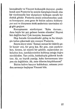 lanmaktadır ve Vincent kıskançlık duyuyor, çünkü
kendi sesi Pontevin'in sesiyle karşılaştırılacak olsa
bir viyolonselle boy ölçüşmeye kalkışan zavallı bir
düdük gibidir. Pontevin sesini yükseltmeden usul­
ca konuşuyor, ama gene de bütün salonu dolduru­
yor sesi ve dünyanın öteki seslerinin üzerinden sil­
gi gibi geçiyor.
Konuşmasını sürdürüyor: "Kaba davranı...
Ama böyle bir şey gelmez benim elimden! Hoyrat
biri değilim ben! Çok inceyim, hassasım!"
Hep havada titremektedir gülüş ve bu titreyi­
şin tadmı çıkarmak için susuyor Pontevin.
Sonra alıyor sözü: "Zaman zaman bir daktilo ge­
lir benim eve, bir genç kız. Bir gün, yazı yazdırır­
ken, birden, iyi niyetli bir şekilde, saçlarından ya­
kaladım kızı, sandalyesinden kaldırıp yatağa doğru
sürükledim. Yarı yolda, kahkahayla gülerek bırak­
tım: Ah, ne büyük yanılgı, kaba davranmamı iste­
yen siz değildiniz. Ah, özür dilerim küçükhanım!"
Bütün kahve basıyor kahkahayı, ustasını yeni­
den sevmeye başlayan Vincent bile.
27
 