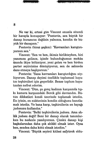 8
Ne var ki, ertesi gün Vincent onunla sitemli
bir havayla konuşuyor: "Pontevin, sen büyük bir
dansçı kuramcısı değilsin yalnızca, kendin de bü­
yük bir dansçısın.1
'
Pontevin (biraz şaşkm): "Kavramları karıştırı­
yorsun sen."
Vincent: "Sen ve ben, ikimiz birlikteyken, biri
yanımıza gelince, içinde bulunduğumuz mekân
ânında ikiye bölünüyor, yeni gelen ve ben birden
parter seyircisine dönüşüyoruz, sen de sahnede
dans etmeye başlıyorsun."
Pontevin: "Sana kavramları karıştırdığım söy­
lüyorum. Dansçı deyimi özellikle toplumsal haya­
tın teşhircileri için geçerlidir. Bense toplum haya­
tından nefret ederim.
Vincent: "Dün, şu genç kadının karşısında tıp­
kı kamera karşısındaki Berck gibi davrandın. Bü­
tün dikkatleri kendi üzerinde toplamak istedin.
En iyinin, en nüktecinin kendin olduğunu kanıtla­
mak istedin. Ve bana karşı, teşhircilerin en bayağı
judosunu kullandın."
Pontevin: "Belki teşhircilerin judosu. Ama ah­
lâk judosu değil! Beni bir dansçı olarak tanımlar­
ken bu nedenle yanılıyorsun. Çünkü dansçı kişi
başkalarından daha çok ahlâkî olmak ister. Oysa
ben, senden daha kötü olmak istedim."
Vincent: "Büyük seyirci kitlesi safyürek oldu-
28
 