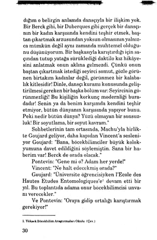 dığım o belirgin anlamda dansçıyla bir ilişkim yok.
Bir Berck gibi, bir Duberques gibi gerçek bir dansçı­
nın bir kadın karşısında kendini teşhir etmek, baş­
tan çıkartmak arzusundan yoksun olmasının yalnız­
ca mümkün değil aynı zamanda muhtemel olduğu­
nu düşünüyorum. Bir başkasıyla karıştırdığı için sa­
çından tutup yatağa sürüklediği daktilo kız hikâye­
sini anlatmak onun aklına gelmezdi. Çünkü onun
baştan çıkartmak istediği seyirci somut, gözle görü­
nen birtakım kadınlar değil, görünmez bir kalaba­
lık kitlesidir! Dinle, dansçı kuramı konusunda geliş­
tirilmesi gereken birbaşkabölümvar: Seyircinin gö-
rünmezliği! Bu kişiliğin korkunç modernliği bura­
dadır! Senin ya da benim karşımda kendini teşhir
etmiyor, bütün dünyanın karşısında yapıyor bunu.
Peki nedir bütün dünya? Yüzü olmayan bir sonsuz­
luk! Bir soyutlama, bir soyut kavram."
Sohbetlerinin tam ortasında, Machu'yla birlik­
te Goujard geliyor, daha kapıdan Vincent'a sesleni­
yor Goujard: "Bana, böcekbilimciler büyük "kolok­
yumuna davet edildiğini söylemiştin. Sana bir ha­
berim var! Berck de orada olacak."
Pontevin: "Gene mi o? Adam her yerde!"
Vincent: "Ne halt edecekmiş orada?"
Goujard: "Üniversite öğrencisiyken l'Ecole des
Hautes Etudes Entomologiques'e1
devam etti bir
yıl. Bu toplantıda adama onur böcekbilimcisi unva­
nı verecekler."
Ve Pontevin: "Oraya gidip ortalığı karıştırmak
gerekiyor!"
1. Yüksek Böcekbilim Araştırmaları Okulu. (Çev.)
30
 