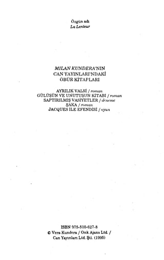 Özgün adı
La Lenteur
MILANKUNDERA'NIN
CAN YAYINLARI'NDAKİ
ÖBÜR KİTAPLARI
AYRILIKVALSI / roman
GÜLÜŞÜN VE UNUTUŞUN KİTABI / roman
SAPTIRILMIŞ VASİYETLER / deneme
ŞAKA/ roman
JACQUES İLE EFENDİSİ / oyun
ISBN 976-610-627-8
© Vera Kundera / Onk Ajans Ltd. /
Can Yayınlan Ltd. Şti. (1995)
 