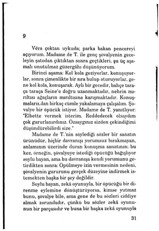 9
Vera çoktan uykuda; parka bakan pencereyi
açıyorum. Madame de T. ile genç şövalyenin gece­
leyin şatodan çıktıktan sonra geçtikleri, şu üç aşa­
malı unutulmaz güzergâhı düşünüyorum.
Birinci aşama: Kol kola geziyorlar, konuşuyor­
lar, sonra çimenlikte bir sura bulup oturuyorlar, ge­
ne kol kola, konuşarak. Aylı bir gecedir, bahçe tara-
ça taraça Seine'e doğru uzanmaktadır, nehrin mı­
rıltısı ağaçların mırıltısına karışmaktadır. Konuş­
malarından birkaç cümle yakalamaya çalışalım. Şö­
valye bir öpücük istiyor. Madame de T. yanıtlıyor:
"Elbette vermek isterim. Reddedecek olsaydım
çok gururlanırdınız. Özsaygınız sizden çekindiğimi
düşündürebilirdi size."
Madame de T.'nin söylediği sözler bir sanatın
ürünüdür, hiçbir davranışı yorumsuz bırakmayan,
anlamının üzerinde duran konuşma sanatının; bu
kez, örneğin, şövalyeye istediği öpücüğü bağışlıyor
soylu bayan, ama bu davranışa kendi yorumunu ge­
tirdikten sonra: Öpülmeye izin vermesinin nedeni,
şövalyenin gururunu gerçek düzeyine indirmek is­
temekten başka bir şey değildir.
Soylu bayan, zekâ oyunuyla, bir öpücüğü bir di­
renme eylemine dönüştürüyorsa, kimse yutmaz
bunu, şövalye bile, ama gene de bu sözleri ciddiye
almak zorundadır, çünkü bu sözler zekâ oyunu­
nun bir parçasıdır ve buna bir başka zekâ oyunuyla
31
 
