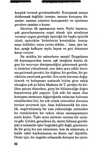 karşılık vermek gerekmektedir. Konuşmak zaman
doldurmak değildir, tersine, zamanı konuşma dü­
zenler, zamanı yöneten konuşmadır ve uyulması
gereken yasaları o koyar.
Gecenin ilk aşamasının sonu: Soylu bayanın,
çok gururlanmasına engel olmak için şövalyeye
vermeyi uygun gördüğü öpücüğü bir başka öpücük
izledi, öpücükler 'birbirlerini kovaladılar, konuş­
mayı böldüler, onun yerini aldılar...' Ama, işte ba­
kın, ayağa kalkıyor soylu bayan ve geri dönmeye
^fİ karar veriyor.
Ne müthiş bir sahneleme sanatı! Duyguların
ilk karmaşasından sonra, aşk isteğinin henüz ol­
gun bir meyveye dönüşmediğini göstermek gerek­
ti; bedelini yükseltmek, onu daha arzu edilir duru­
ma getirmek gerekti; bir düğüm, bir gerilim, bir ge­
ciktirim yaratmak gerekti. Son anda durumu değiş­
tirecek ve buluşmayı uzatacak bütün güce sahip
alacağını çok iyi bilen Madame de T. şövalye ile bir­
likte şatoya dönerken, güya bir bilinmezliğe doğru
kayıyormuş gibi yapıyor. Çok eski bir sanat olan
konuşma sanatının dağarcığında onlarcası bulunan
cümlelerden biri, bir tek cümle yetecektir durumu
tersine çevirmek için. Ama beklenmedik bir ters­
lik, öngörülmemiş bir esin yoksunluğu yüzünden
bu cümlelerden bir tekini olsun anımsayamıyor
soylu kadın. Tıpkı oyun metnini unutan bir oyun­
cu gibi. Çünkü, gerçekten de, metni bilmesi gereki­
yor, o zamanlar işler bugünkü gibi değil, günümüz­
de bir genç kız sen istiyorsun, ben de istiyorum, o
halde vakit kaybetmenin ne âlemi var! diyebilir.
Onlar için, bir engelin arkasında duruyor bu içten-
32
 