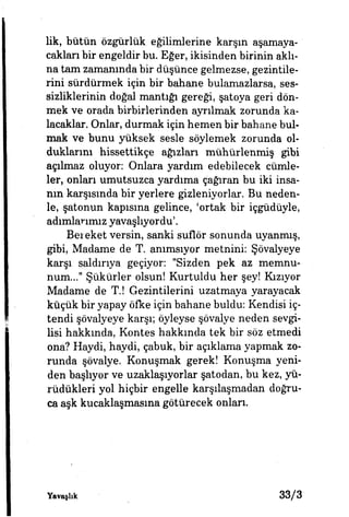 lik, bütün özgürlük eğilimlerine karşın aşamaya­
cakları bir engeldir bu. Eğer, ikisinden birinin aklı­
na tam zamanında bir düşünce gelmezse, gezintile­
rini sürdürmek için bir bahane bulamazlarsa, ses­
sizliklerinin doğal mantığı gereği, şatoya geri dön­
mek ve orada birbirlerinden ayrılmak zorunda ka­
lacaklar. Onlar, durmak için hemen bir bahane bul­
mak ve bunu yüksek sesle söylemek zorunda ol­
duklarım hissettikçe ağızları mühürlenmiş gibi
açılmaz oluyor: Onlara yardım edebilecek cümle­
ler, onları umutsuzca yardıma çağıran bu iki insa­
nın karşısında bir yerlere gizleniyorlar. Bu neden­
le, şatonun kapışma gelince, 'ortak bir içgüdüyle,
adımlarımız yavaşlıyordu'.
Bereket versin, sanki suflör sonunda uyanmış,
gibi, Madame de T. anımsıyor metnini: Şövalyeye
karşı saldırıya geçiyor: "Sizden pek az memnu­
num..." Şükürler olsun! Kurtuldu her şey! Kızıyor
Madame de T.! Gezintilerini uzatmaya yarayacak
küçük bir yapay öfke için bahane buldu: Kendisi iç­
tendi şövalyeye karşı; öyleyse şövalye neden sevgi­
lisi hakkında, Kontes hakkında tek bir söz etmedi
ona? Haydi, haydi, çabuk, bir açıklama yapmak zo­
runda şövalye. Konuşmak gerek! Konuşma yeni­
den başlıyor ve uzaklaşıyorlar şatodan, bu kez, yü­
rüdükleri yol hiçbir engelle karşılaşmadan doğru­
ca aşk kucaklaşmasına götürecek onları»
Yavaşlık 3 3 / 3
 