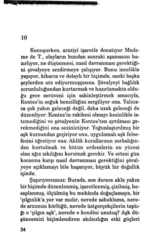 10
Konuşurken, araziyi işaretle donatıyor Mada-
me de T., olayların bundan sonraki aşamasını ha­
zırlıyor, ne düşünmesi, nasıl davranması gerektiği­
ni şövalyeye sezdirmeye çalışıyor. Bunu incelikle
yapıyor* kibarca ve dolaylı bir biçimde, sanki başka
şeylerden söz ediyormuşçasına. Şövalyeyi bağlılık
zorunluluğundan kurtarmak ve hazırlamakta oldu­
ğu gece serüveni için sakinleştirmek amacıyla,
Kontesr
in soğuk bencilliğini sergiliyor ona. Yalnız­
ca çok yakın geleceği değil, daha uzak geleceği de
düzenliyor: Kontes'in rakibesi olmayı kesinlikle is­
temediğini ve şövalyenin Kontes'ten ayrılması ge­
rekmediğini ona sezinletiyor. Yoğunlaştırılmış bir
aşk kursundan geçiriyor onu, uygulamalı aşk felse­
fesini öğretiyor ona: Ahlâk kurallarının zorbalığın­
dan kurtulmak ve bütün erdemlerin en yücesi
olan ağız sıkılığını korumak gerekir. Ve ertesi gün
kocasına karşı nasıl davranması gerektiğini şöval­
yeye açıklamayı bile başarıyor, büyük bir doğallık
içinde.
Şaşırıyorsunuz: Burada, son derece akla yakın
bir biçimde düzenlenmiş, işaretlenmiş, çizilmiş, he­
saplanmış, ölçülmüş bu mekânda doğaçlamaya, bir
'çılgınlık'a yer var mıdır, nerede sabuklama, nere­
de arzunun körlüğü, nerede üstgerçekçilerin taptı­
ğı o 'çılgın aşk', nerede o kendini unutuş? Aşk dü­
şüncemizi biçimlendiren akılsızlığın etki güçleri
34
 