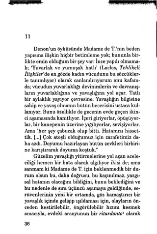 11
Denon'un öyküsünde Madame de T.'nin beden
yapışma ilişkin hiçbir betimleme yok; bununla bir­
likte emin olduğum bir şey var: ince yapılı olmama­
lı; Tuvarlak ve yumuşak hatlı' (Laclos, Tehlikeli
İlişkiler'de en gözde kadın vücudunu bu sözcükler­
le tanımlıyor) olarak canlandırıyorum onu kafam­
da; vücudun yuvarlaklığı devinimlerin ve davranış­
ların yuvarlaklığına ve yavaşlığına yol açar. Tatlı
bir aylaklık yayıyor çevresine. Yavaşlığın bilgisine
sahip ve yavaş olmanın bütün becerisini ustaca kul­
lanıyor. Bunu özellikle de gecenin evde geçen ikin­
ci aşamasında kanıtlıyor. İçeri giriyorlar, öpüşüyor­
lar, bir kanepenin üzerine yığılıyorlar, sevişiyorlar.
Ama "her şey çabucak olup bitti. Hatamızı hisset­
tik. [...] Çok ateşli olduğumuz için zarafetimiz da­
ha azdı. Doyumu hazırlayan bütün zevkleri birbiri­
ne karıştırarak doyuma koştuk."
Güzelim yavaşlığı yitirnıelerine yol açan acele­
ciliği hemen bir hata olarak algılıyor ikisi de; ama
sanmam ki Madame de T. için beklenmedik bir du­
rum olsun bu, daha doğrusu, bu kaçınılmaz, yazgı-
sal hatanın olacağım bildiğini, bunu beklediğini ve
bu nedenle de sıra üçüncü aşamaya geldiğinde, se­
rüvenlerinin yeni bir ortamda, göz kamaştırıcı bir
yavaşlık içinde gelişip ışıldaması için, olayların ön­
ceden kestirilebilir, öngörülebilir hızını kesmek
amacıyla, evdeki araoyunun bir ritardonto1
olarak
36
 