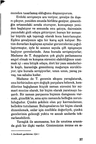 önceden tasarlamış olduğunu düşünüyorum.
Evdeki sevişmeye ara veriyor, şövalye ile dışa­
rı çıkıyor, yeniden onunla birlikte geziyor, çimenli­
ğin ortasındaki sırada oturuyor, konuşmayı yeni­
den başlatıyor ve sonunda onu şatoya, dairesinin'
yanındaki gizli odaya götürüyor, burayı bir zaman­
lar büyülü aşk tapmağı olarak koca hazırlamıştır.
Eşikte şövalyenin ağzı bir karış açık kalıyor. Bü­
tün duvarları kaplayan aynalar görüntülerini çoğul-
laştırmıştır, öyle ki sonsuz sayıda çift öpüşmeye
başlıyor çevrelerinde. Ama burada sevişmiyorlar,
Madame de T. duyguların çok güçlü patlamasına
engel olmak ve kızışma süresini olabildiğince uzat­
mak içi ı onu bitişik odaya, dört bir yanı minderler­
le kaplı, karanlığa gömülmüş' mağaraya sürüklü­
yor; işte burada sevişiyorlar, uzun uzun, yavaş ya­
vaş, taa sabaha kadar.
Madame de T. gecenin akışını yavaşlatarak,
onu birbirinden ayrı değişik parçalara bölerek, ken­
dilerine bağışlanan küçük zaman süresini bir mi­
marî mucize olarak, bir biçim olarak yaratmayı ba­
şardı. Bir zaman parçasına biçimin damgasını vur­
mak, güzellik'in, ama aynı zamanda belleğin zorun­
luluğudur. Çünkü şekilsiz olan şey kavranılamaz,
bellekte tutulamaz. Buluşmalarını bir biçim olarak
düzenlemek, onlar için özellikle değerliydi^ çünkü
gecelerinin geleceği yoktu ve ancak anılarda tek­
rarlanabilirdi.
Yavaşlık ile anımsama, hız ile unutma arasın­
da gizli bir ilişki vardır. Gözümüzün önüne en sı-
1. Gecikmeli; geciktirme. (Çev.)
37
 