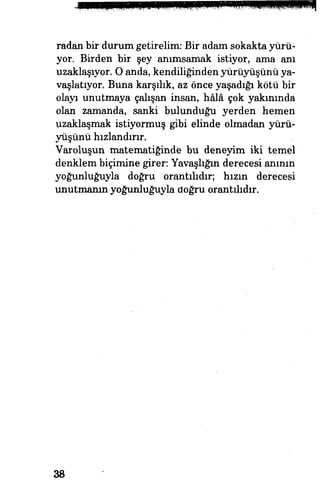 radan bir durum getirelim: Bir adam sokakta yürü­
yor. Birden bir şey anımsamak istiyor, ama anı
uzaklaşıyor. O anda, kendiliğinden yürüyüşünü ya­
vaşlatıyor. Buna karşılık, az önce yaşadığı kötü bir
olayı unutmaya çalışan insan, hâlâ çok yakınında
olan zamanda, sanki bulunduğu yerden hemen
uzaklaşmak istiyormuş gibi elinde olmadan yürü­
yüşünü hızlandırır.
Varoluşun matematiğinde bu deneyim iki temel
denklem biçimine giren Yavaşlığm derecesi anının
yoğunluğuyla doğru orantılıdır; hızın derecesi
unutmanın yoğunluğuyla doğru orantılıdır.
38
 