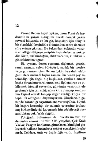 12
Vivant Denon hayattayken, onun Point de len-
demain'ia yazarı olduğunu ancak daracık yakın
çevresi biliyordu ve bu giz, başkaları için (büyük
bir olasılıkla) kesinlikle ölümünden sonra da uzun
süre ortaya çıkmadı. Bu bakımdan, öykünün yazgı­
sı anlattığı hikâyeye garip bir biçimde benzemekte­
dir: Gizin, suskunluğun, aldatmacanın, kimliksizli­
ğin saldırısına uğradı.
Bir oymacı, desen ressamı, diplomat, gezgin,
sanat uzmanı, salon büyücüsü, parlak bir meslek
ve yaşam insanı olan Denon öykünün sahibi oldu­
ğunu ileri sürmedi hiçbir zaman. Ün denen şeyi is­
temediği için değil, hiç kuşkusuz, çünkü o sıralar
başka bir anlamı vardı ünün; onu ilgilendiren ve et­
kilemek istediği çevrenin, günümüz yazarının ele
geçirmek için can attığı adsız kitle olmayıp kendisi­
nin kişisel olarak tanıyıp değer verdiği küçük bir
topluluk olduğunu düşünüyorum. Okurlarının gö­
zünde kazandığı başarının ona vereceği haz, büyük
bir başarı kazandığı bir salonda çevresine toplan­
mış birkaç dinleyici karşısında hissedebileceği doy­
gunluktan pek farklı değildi.
Fotoğrafın bulunmasından önceki ün var, bir
de ondan sonraki ün var. XIV. yüzyılda, Çek Kralı
Vaclav, Prag'm hanlarına gitmekten, kimliğini giz­
leyerek halktan insanlarla sohbet etmekten hoşla­
nırdı. İktidarı, ünü ve özgürlüğü vardı, ingiltere
39
 