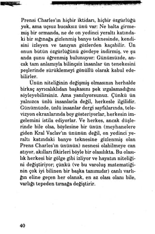 Prensi Charles'ın hiçbir iktidarı, hiçbir özgürlüğü
yok, ama uçsuz bucaksız ünü var: Ne balta girme­
miş bir ormanda, ne de on yedinci yeraltı katında­
ki bir sığınağa gizlenmiş banyo teknesinde, kendi­
sini izleyen ve tanıyan gözlerden kaçabilir. On
onun bütün özgürlüğünü gövdeye indirmiş, ve şu
anda şunu öğrenmiş bulunuyor: Günümüzde, an­
cak tam anlamıyla bilinçsiz insanlar ün tenekesini
peşlerinde sürüklemeyi gönüllü olarak kabul ede­
bilirler.
Ünün niteliğinin değişmiş olmasının herhalde
birkaç ayrıcalıklıdan başkasmı pek ırgalamadığını
söyleyebilirsiniz. Ama yanılıyorsunuz. Çünkü ün
yalnızca ünlü insanlarla değil, herkesle ilgilidir.
Günümüzde, ünlü insanlar dergi sayfalarında, tele­
vizyon ekranlarında boy gösteriyorlar, herkesin im­
gelemini istila ediyorlar. Ve herkes, ancak düşle­
rinde bile olsa, böylesine bir ünün (meyhanelere
giden Kral Vaclav'ın ününün değil, on yedinci ye­
raltı katındaki banyo teknesine gizlenmiş olan
Prens Charles'ın ününün) nesnesi olabilmeye can
atıyor, akılları fikirleri böyle bir olasılıkta. Bu olası­
lık herkesi bir gölge gibi izliyor ve hayatın niteliği­
ni değiştiriyor; çünkü (ve bu varoluş matematiği­
nin çok iyi bilinen bir başka tanımıdır) canlı varlı­
ğın eline geçen her olanak, en az olası olanı bile,
varlığı tepeden tırnağa değiştirir.
40
 