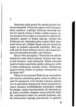 1
Akşamdan gidip geceyi bir şatoda geçirme tut­
kusuna kapıldık. Fransa'da çoğunu otele dönüştür­
düler şatoların: yeşilliğin kökünün kazındığı çir­
kin bir alanda yitmiş el kadar yeşillik parçası; uç­
suz bucaksız bir yol ağının ortasında bir sığınak, hı-
yabanlar, ağaçlar ve kuşlar sığmağı. Arabayı ben
kullanıyorum, arkamdan gelen arabayı dikiz ayna­
sında izliyorum. Soldaki küçük ışık göz kırpıp du­
ruyor ve arabada sabırsızlık belirtileri Beni geç­
mek için bir fırsat kolluyor sürücü; alıcı kuşun ser­
çeyi pusuda beklemesi gibi o ânı bekliyor.
Karım Vera konuşuyor: "Fransa'da her elli da­
kikada bir insan ölüyor yollarda. Şunlara bak, hep­
si deli bunların, nasıl sürüyorlar. Sokak ortasında
yaşlıbir kadım soyarlarken gıkları çıkmayan, tedbi­
ri elden bırakmayan insanlar bunlar. Direksiyona
geçince korku morku vız geliyor, unutuyorlar, na­
sıl oluyor bu?"
Yanıtı ne bu sorunun? Belki de şu: motosikleti­
nin üzerine yumulmuş giden insan bu gidişin so­
mut bir saniyesine verir kendini yalnızca; geçmiş­
ten ve gelecekten kopmuş bir Zaman parçasına tu­
tunur; zamanın sürekliliğinden kopmuştur; başka
bir deyişle, esrime durumundadır, bu durumda ya­
şı, karısı, çocukları, kaygıları umurunda bile değil­
dir, unutmuştur onları, bu nedenle korkmaz, çün­
kü korkusunun kaynağı gelecektedir ve gelecek-
5
 
