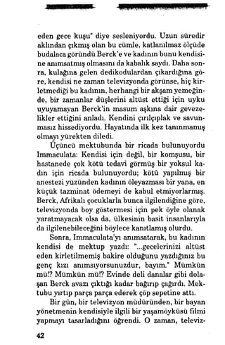 eden gece kuşu" diye sesleniyordu. Uzun sûredir
aklından çıkmış olan bu cümle, katlanılmaz ölçüde
budalaca göründü Berck'e ve kadının bunu kendisi­
ne anımsatmış olmasını da kabalık saydı. Daha son­
ra, kulağına gelen dedikodulardan çıkardığına gö­
re, kendisi ne zaman televizyonda görünse, hiç kir­
letmediği bu kadının, herhangi bir akşam yemeğin­
de, bir zamanlar düşlerini altüst ettiği için uyku
uyuyamayan Berck'in masum aşkına dair geveze­
likler ettiğini anladı. Kendini çırılçıplak ve savun­
masız hissediyordu. Hayatında ilk kez tanınmamış
olmayı yürekten diledi.
Üçüncü mektubunda bir ricada bulunuyordu
Immaculata: Kendisi için değil, bir komşusu, bir
hastanede çok kötü tedavi görmüş bir yoksul ka­
dın için ricada bulunuyordu; kötü yapılmış bir
anestezi yüzünden kadının öleyazması bir yana, en
küçük tazminat ödemeyi de kabul etmiyorlarmış.
Berck, Afrikalı çocuklarla bunca ilgilendiğine göre,
televizyonda boy göstermesi için pek öyle olanak
yaratmayacak olsa da, ülkesinin basit insanlarıyla
da ilgilenebileceğini böylece kanıtlamış olurdu.
Sonra, Immaculata'yı anımsatarak, bu kadının
kendisi de mektup yazdı: "...gecelerinizi altüst
eden kirletilmemiş bakire olduğunu yazdığınız bu
genç kızı anımsıyorsunuzdur, bayım." Mümkün
mü!? Mümkün mü!? Evinde deli danalar gibi dola­
şan Berck avazı çıktığı kadar bağırıp çağırdı. Mek­
tubu yırtıp parça parça ederek çöp sepetine attı.
Bir gün, bir televizyon müdüründen, bir bayan
yönetmenin kendisiyle ilgili bir yaşamöyküsü filmi
yapmayı tasarladığını öğrendi O zaman, televiz-
42
 