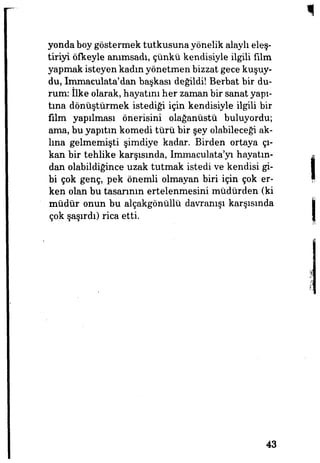yonda boy göstermek tutkusuna yönelik alaylı eleş­
tiriyi öfkeyle anımsadı, çünkü kendisiyle ilgili film
yapmak isteyen kadın yönetmen bizzat gece kuşuy­
du, Immaculata'dan başkası değildi! Berbat bir du­
rum: îlke olarak, hayatını her zaman bir sanat yapı­
tına dönüştürmek istediği için kendisiyle ilgili bir
film yapılması önerisini olağanüstü buluyordu;
ama, bu yapıtın komedi türü bir şey olabileceği ak­
lına gelmemişti şimdiye kadar. Birden ortaya çı­
kan bü* tehlike karşısında, Immaculata'yı hayatın­
dan olabildiğince uzak tutmak istedi ve kendisi gi­
bi çok genç, pek önemli olmayan biri için çok er­
ken olan bu tasarının ertelenmesini müdürden (ki
müdür onun bu alçakgönüllü davranışı karşısında
Çok şaşırdı) rica etti.
43
 
