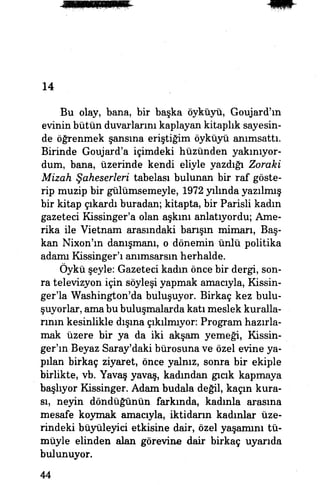 14
Bu olay, bana, bir başka öyküyü, Goujard'm
evinin bütün duvarlarını kaplayan kitaplık sayesin­
de öğrenmek şansına eriştiğim öyküyü anımsattı.
Birinde Goujard'a içimdeki hüzünden yakınıyor­
dum, bana, üzerinde kendi eliyle yazdığı Zoraki
Mizah Şaheserleri tabelası bulunan bir raf göste­
rip muzip bir gülümsemeyle, 1972 yılında yazılmış
bir kitap çıkardı buradan; kitapta, bir Parisli kadın
gazeteci Kissinger'a olan aşkını anlatıyordu; Ame­
rika ile Vietnam arasındaki barışın mimarı, Baş­
kan Nbton'ın danışmam, o dönemin ünlü politika
adamı Kissinger'ı anımsarsın herhalde.
Öykü şeyle: Gazeteci kadın önce bir dergi, son­
ra televizyon için söyleşi yapmak amacıyla, Kissin-
ger'la Washington'da buluşuyor. Birkaç kez bulu­
şuyorlar, ama bu buluşmalarda katı meslek kuralla­
rının kesinlikle dışına çıkılmıyor: Program hazırla­
mak üzere bir ya da iki akşam yemeği, Kissin-
ger'ın Beyaz Saray'daki bürosuna ve özel evine ya­
pılan birkaç ziyaret, önce yalnız, sonra bir ekiple
birlikte, vb. Yavaş yavaş, kadından gıcık kapmaya
başlıyor Kissinger. Adam budala değil, kaçın kura­
sı, neyin döndüğünün farkında, kadınla araşma
mesafe koymak amacıyla, iktidarın kadınlar üze­
rindeki büyüleyici etkisine dair, özel yaşamını tü­
müyle elinden alan görevine dair birkaç uyarıda
bulunuyor.
44
 