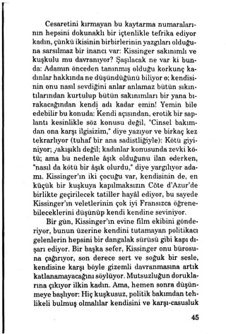 Cesaretini kırmayan bu kaytarma numaraları­
nın hepsini dokunaklı bir içtenlikle tefrika ediyor
kadın, çünkü ikisinin birbirlerinin yazgıları olduğu­
na sarsılmaz bir inana var: Kissinger sakınımlı ve
kuşkulu mu davranıyor? Şaşılacak ne var ki bun­
da: Adamın önceden tanınmış olduğu korkunç ka­
dınlar hakkında ne düşündüğünü biliyor o; kendisi­
nin onu nasıl sevdiğini anlar anlamaz bütün sıkın­
tılarından kurtulup bütün sakımmları bir yana bı­
rakacağından kendi adı kadar emin! Yemin bile
edebilir bu konuda: Kendi açısından, erotik bir sap­
lantı kesinlikle söz konusu değil, "Cinsel bakım­
dan ona karşı ilgisizim," diye yazıyor ve birkaç kez
tekrarlıyor (tuhaf bir ana sadistliğiyle): Kötü giyi­
niyor; yakışıklı değil; kadınlar konusunda zevki kö­
tü; ama bu nedenle âşık olduğunu ilan ederken,
"nasıl da kötü bir âşık olurdu," diye yargılıyor ada-
rm. Kissinger'ın iki çocuğu var, kendisinin de, en
küçük bir kuşkuya kapılmaksızın Cöte d'Azur'de
birlikte geçirilecek tatiller hayâl ediyor, bu sayede
Kissinger'ın veletlerinin çok iyi Fransızca öğrene­
bileceklerini düşünüp kendi kendine seviniyor.
Bir gün, Kissinger'ın evine film ekibini gönde­
riyor, bunun üzerine kendini tutamayan politikacı
gelenlerin hepsini bir dangalak sürüsü gibi kapı dı­
şarı ediyor. Bir başka sefer, Kissinger onu bürosu­
na çağırıyor, son derece sert ve soğuk bir sesle,
kendisine karşı böyle gizemli davranmasına artık
katlanamayacağını söylüyor. Mutsuzluğun dorukla­
rına çıkıyor ilkin kadm. Ama, hemen sonra düşün­
meye başlıyor: Hiç kuşkusuz, politik bakımdan teh­
likeli bulmuş olmalılar kendisini ve karşı-casusluk
45
 