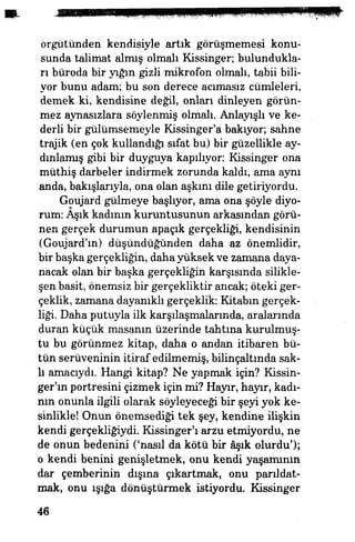 örgütünden kendisiyle artık görüşmemesi konu­
sunda talimat almış olmalı Kissinger; bulundukla­
rı büroda bir yığın gizli mikrofon olmalı, tabii bili­
yor bunu adam; bu son derece acımasız cümleleri,
demek ki, kendisine değil, onları dinleyen görün­
mez aynasızlara söylenmiş olmalı. Anlayışlı ve ke­
derli bir gülümsemeyle Kissinger'a bakıyor, sahne
trajik (en çok kullandığı sıfat bu) bir güzellikle ay­
dınlamış gibi bir duyguya kapılıyor: Kissinger ona
müthiş darbeler indirmek zorunda kaldı, ama aynı
anda, bakışlarıyla, ona olan aşkını dile getiriyordu.
Goujard gülmeye başlıyor, ama ona şöyle diyo­
rum: Aşık kadının kuruntusunun arkasından görü­
nen gerçek durumun apaçık gerçekliği, kendisinin
(Goujard'm) düşündüğünden daha az önemlidir,
bir başka gerçekliğin, daha yüksek ve zamana daya­
nacak olan bir başka gerçekliğin karşısında silikle-
şen basit, önemsiz bir gerçekliktir ancak; öteki ger­
çeklik, zamana dayanıklı gerçeklik: Kitabın gerçek­
liği. Daha putuyla ilk karşılaşmalarında, aralarında
duran küçük masanın üzerinde tahtına kurulmuş­
tu bu görünmez kitap, daha o andan itibaren bü­
tün serüveninin itiraf edilmemiş, bilinçaltında sak­
lı amacıydı. Hangi kitap? Ne yapmak için? Kissüı-
ger'ın portresini çizmek için mi? Hayır, hayır, kadı­
nın onunla ilgili olarak söyleyeceği bir şeyi yok ke­
sinlikle! Onun önemsediği tek şey, kendine ilişkin
kendi gerçekliğiydi Kissinger'ı arzu etmiyordu, ne
de onun bedenini ('nasıl da kötü bir âşık olurdu');
o kendi benini genişletmek, onu kendi yaşamının
dar çemberinin dışına çıkartmak, onu parıldat­
mak, onu ışığa dönüştürmek istiyordu. Kissinger
46
 