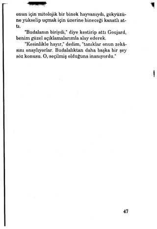 onun için mitolojik bir binek hayvanıydı, gökyüzü­
ne yükselip uçmak için üzerine bineceği kanatlı at­
tı.
"Budalanın biriydi," diye kestirip attı Goujard,
benim güzel açıklamalarımla alay ederek.
"Kesinlikle hayır," dedim, "tanıklar onun zekâ­
sını onaylıyorlar. Budalalıktan daha başka bir şey
söz konusu. O, seçilmiş olduğuna inanıyordu."
47
 