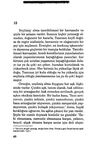 15
Seçilmiş1
olma tanrıbilimsel bir kavramdır ve
şöyle bir anlamı vardın İnsanın hiçbir yeteneği ol­
madan, doğaüstü bir kararla, Tanrının keyfi değil­
se de özgür iradesiyle, benzersiz ve olağanüstü bir
şey için seçilmesi Ermişler, en korkunç işkencele­
re dayanma güçlerini bir inançta buldular. Tanrıbi­
limsel kavramlar, kendi kendilerinin yansılamaları
olarak yaşamlarımızın bayağılığına yansırlar; her
birimiz çok sıradan yaşamının bayağılığından dola­
yı (az ya da çok) aa çeker, buradan kurtulmak ve
yükselmek ister. Her birimiz bu yükselişe lâyık ol­
duğu, Tanrının iyi kulu olduğu ve bu yükseliş için
seçilmiş olduğu yanılsamasına (az ya da çok) kapıl­
mıştır.
Örneğin, seçilmiş olma duygusu her aşk ilişki­
sinde vardır. Çünkü aşk, tanım olarak, hak edilme­
miş bir armağandır; hak etmeden sevilmek, gerçek
aşkın eksiksiz kanıtıdır. Bir kadm bana, "Seni sevi­
yorum, çünkü zekisin, çünkü namuslusun, çünkü
bana armağanlar alıyorsun, çünkü zamparalık yap­
mıyorsun, çünkü bulaşık yıkıyorsun," derse, hayâl
kırıklığına uğrarım; bu aşkta çıkara bir yan vardır.
Şöyle bir cümle duymak kimbilir ne güzeldir: "Ze­
ki olmamana, namuslu olmamana karşın, yalancı,
bencil, alçak olmana karşın senin için deli oluyo-
1. Tanrının sevgili yaratığı, sevgili kulu olma. Tevrat'a göre İbran! kavmi seçil­
miş kavimdir. (Çev.)
48
 