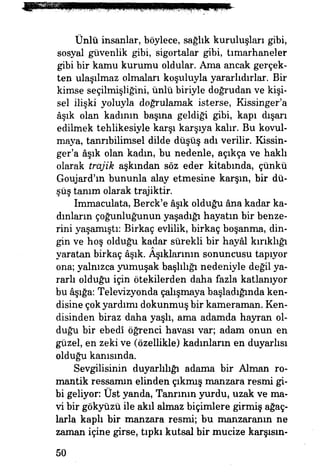 Ünlü insanlar, böylece, sağlık kuruluşları gibi,
sosyal güvenlik gibi, sigortalar gibi, tımarhaneler
gibi bir kamu kurumu oldular. Ama ancak gerçek­
ten ulaşılmaz olmaları koşuluyla yararlıdırlar. Bir
kimse seçilmişliğini, ünlü biriyle doğrudan ve kişi­
sel ilişki yoluyla doğrulamak isterse, Kissinger'a
âşık olan kadının basma geldiği gibi, kapı dışarı
edilmek tehlikesiyle karşı karşıya kalır. Bu kovul­
maya, tanrıbilimsel dilde düşüş adı verilir. Kissin­
ger'a âşık olan kadm, bu nedenle, açıkça ve haklı
olarak trajik aşkından söz eder kitabında, çünkü
Goujard'ın bununla alay etmesine karşın, bir dü­
şüş tanım olarak trajiktir.
Immaculata, Berck'e âşık olduğu âna kadar ka­
dınların çoğunluğunun yaşadığı hayatın bir benze­
rini yaşamıştı: Birkaç evlilik, birkaç boşanma, din­
gin ve hoş olduğu kadar sürekli bir hayâl kırıklığı
yaratan birkaç âşık. Aşıklarının sonuncusu tapıyor
ona; yalnızca yumuşak başlılığı nedeniyle değil ya­
rarlı olduğu için ötekilerden daha fazla katlanıyor
bu âşığa: Televizyonda çalışmaya başladığında ken­
disine çokyardımı dokunmuş bir kameraman. Ken­
disinden biraz daha yaşlı, ama adamda hayran ol­
duğu bir ebedî öğrenci havası var; adam onun en
güzel, en zeki ve (özellikle) kadınların en duyarlısı
olduğu kanısında.
Sevgilisinin duyarlılığı adama bir Alman ro­
mantik ressamın elinden çıkmış manzara resmi gi­
bi geliyor Üst yanda, Tanrının yurdu, uzak ve ma­
vi bir gökyüzü ile akıl almaz biçimlere girmiş ağaç­
larla kaph bir manzara resmi; bu manzaranm ne
zaman içine girse, tıpkı kutsal bir mucize karşısın-
50
 
