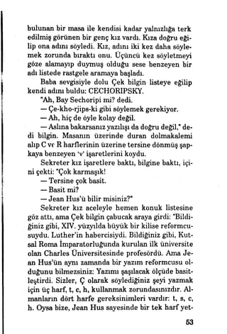 bulunan bir masa ile kendisi kadar yalnızlığa terk
edilmiş görünen bir genç kız vardı. Kıza doğru eği­
lip ona admı söyledi. Kız, adını iki kez daha söyle­
mek zorunda bıraktı onu. Üçüncü kez söyletmeyi
göze alamayıp duymuş olduğu sese benzeyen bir
adı listede rastgele aramaya başladı.
Baba sevgisiyle dolu Çek bilgin listeye eğilip
kendi adım buldu: CECHORBPSKY.
"Ah, Bay Sechoripi mi? dedi.
— Çe-kho-rjips-ki gibi söylemek gerekiyor.
—• Ah, hiç de öyle kolay değil.
— Aslına bakarsanız yazılışı da doğru değil," de­
di bilgin. Masanın üzerinde duran dolmakalemi
alıp C ve R harflerinin üzerine tersine dönmüş şap­
kaya benzeyen V işaretlerini koydu.
Sekreter kız işaretlere baktı, bilgine baktı, içi­
ni çekti: "Çok karmaşık!
— Tersine çok basit.
— Basit mi?
— Jean Hus'ü bilir misiniz?"
Sekreter kız aceleyle hemen konuk listesine
göz attı, ama Çek bilgin çabucak araya girdi: "Bildi­
ğiniz gibi, XIV. yüzyılda büyük bir kilise reformcu-
suydu. Luther'in habercisiydi Bildiğiniz gibi, Kut­
sal Roma İmparatorluğunda kurulan ilk üniversite
olan Charles Üniversitesinde profesördü. Ama Je­
an Hus'ün aynı zamanda bir yazım reformcusu ol­
duğunu bilmezsiniz: Yazımı şaşılacak ölçüde basit-
leştirdi. Sizler, Ç olarak söylediğiniz şeyi yazmak
için üç harf, t, c, h, kullanmak zorundasmızdır. Al­
manların dört harfe gereksinimleri vardır: t, s, c,
h. Oysa bize, Jean Hus sayesinde bir tek harf yet-
53
 