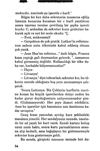 mektedir, üzerinde şu işaretle c harfi."
Bilgin bir kez daha sekreterin masasına eğilip
listenin kenarına kocaman bir c harfi yazdıktan
sonra üzerine tersine çevrilmiş bir şapka işareti
koydu: C; ardından da sekreter kızın gözlerine ba­
karak açık ve net bir sesle okudu: "Ç.
— Evet, mükemmel!
— Gerçekten de çok pratik. Luther'in reformu­
nun sadece sizin ülkenizde kabul edilmiş olması
çok yazık.
— Jean Hus'ün reformu..." dedi bilgin, Fransız
kızın yaptığı gafı duymazdan gelerek, "...tamamen
kabul görmemiş değildir. Kullanıldığı bir ülke da­
ha var, herhalde biliyorsunuzdur?"
— Hayır.
— Litvanya!
— Litvanya," diye tekrarladı sekreter kız, bu ül­
kenin nerede olduğunu boş yere anımsamaya çalı­
şarak.
"Sonra Lettonya. Biz Çeklerin harflerin üzeri­
ne konan bu küçük işaretlerden dolayı neden bu
kadar gurur duyduğumuzu anlıyorsunüzdur şim­
di. (Gülümseyerek): Her şeye ihanet edebiliriz.
Ama bu işaretler için kanımızın son damlasına ka­
dar savaşırız."
Genç kızın yanından ayrılıp kare şeklindeki
masalara yöneldi. Her sandalyenin önünde, üzerin­
de bir ad yazılı bir kart vardı. Kendi kartını bulup
uzun uzun baktı, sonra kartı parmaklarının arası­
na alıp kederli, ama bağışlayıcı bir gülümsemeyle
sekreter kıza göstermeye geldi.
Bu sırada, girişteki masanın önünde biri du-
54
 