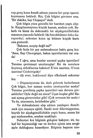 rup genç kızın kendi adının yanına bir çarpı işareti
koymasını bekledi. Kız, Çek bilgini görünce ona,
"Bir dakika, bay Chipiqui!" dedi.
Çek bilgin yüce gönüllü bir hareket yaptı eliy­
le: Kaygılanmayınız küçük hanım, acelem yok. Sa­
bırlı ve biraz da dokunaklı bir alçakgönüllülükle
masanın yanında bekledi (iki böcekbilimci daha du­
ruyordu), sekreter kızın işi bitince küçük kartı
ona gösterdi:
"Bakınız, acayip değil mi?"
Çok fazla bir şey anlamaksızın baktı genç kız:
"Ama, Bay Chenipiqui, bakın işaretleriniz var ora­
da!
— T oğru, ama bunlar normal şapka işaretleri!
Tersine çevirmeyi unutmuşlar! Bir de nerelere
koymuş olduklarına bakınız! E'nin üzerine, O'nun
üzerine! Cechöripsky!
— Ah evet, haklısınız! diye öfkelendi sekreter
kız.
— Düşünüyorum da, dedi giderek kederlenen
Çek bilgin, her zaman neden unutuyorlar acaba?
Tersine çevrilmiş şapka işaretleri son derece şiir­
seldirler! Öyle değil mi sizce? Uçan kuşlar gibi! Ka­
nat açmış güvercinler gibi! (Çok sevecen bir sesle:)
Ya da, isterseniz, kelebekler gibi." -
Ve dolmakalemi alıp adının yazılışını düzelt­
mek için masaya eğildi. Sanki özür dilermişçesine,
büyük bir alçakgönüllülükle yaptı bunu, sonra bir
şey söylemeden, oradan uzaklaştı.
Sekreter kız bilginin gidişine bakıyor, iri, tu­
haf bir biçimsizliği var ve birden içinin ana sevgi­
siyle dolduğunu hissediyor. Bilginin başının üze-
55
 