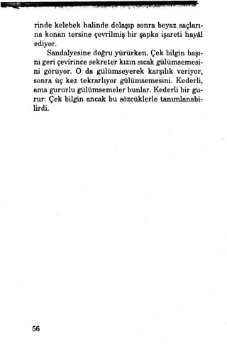 rinde kelebek halinde dolaşıp sonra beyaz saçları­
na konan tersine çevrilmiş bir şapka işareti hayâl
ediyor. H
Sandalyesine doğru yürürken, Çek bilgin başı­
nı geri çevirince sekreter kızın sıcak gülümsemesi­
ni görüyor. O da gülümseyerek karşılık veriyor,
sonra üç kez tekrarlıyor gülümsemesini. Kederli,
ama gururlu gülümsemeler bunlar. Kederli bir gü­
rün Çek bilgin ancak bu sözcüklerle tanımlanabi­
lirdi.
56
 