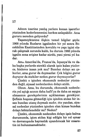 17
Adının üzerine yanlış yerlere konan işaretler
yüzünden kederlenmesini herkes anlayabilir. Ama
gururu nereden geliyordu?
Yaşamöyküsüne ilişkin temel bilgiler şöyle:
1968 yılında Rusların işgalinden bir yıl sonra Bö-
cekbilim Enstitüsünden kovuldu ve yapı işçisi ola­
rak çalışmak zorunda kaldı, bu durum 1985 yılında
işgalin sona erişine kadar sürdü, yani yirmi yıl ka­
dar.
Ama Amerika'da, Fransa'da, İspanya'da ve da­
ha başka yerlerde sürekli olarak işsiz kalan yüzler­
ce, binlerce insan yok mu? Bundan dolayı acı çe­
kerler, ama gurur da duymazlar/ Çek bilgini gurur
duyuyor da ötekiler neden gurur duymuyorlar?
Çünkü o işinden ekonomik nedenler yüzün­
den değil, siyasal nedenlerden dolayı atıldı.
Olsun. Ama, bu durumda, ekonomik nedenle­
rin yol açtığı acının daha hafif ya da daha az saygın
olmasının gerekçelerinin açıklanması gerekiyor.
Şefinin hoşuna gitmediği için işinden atılan bir in­
san bundan utanç duymalı mıdır, öte yandan, siya­
sal nedenler yüzünden işinden olan kimse bundan
dolayı böbürlenebilir mi? Neden?
Çünkü, ekonomik nedenden dolayı işsiz kalma
durumunda, işten atılan kişi edilgin bir rol oynar
ve davranışında hayranlık uyandıracak bir cesare­
tin izi bulunmamaktadır.
57
 