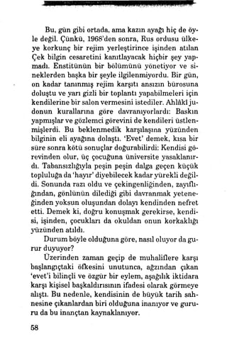 Bu, gün gibi ortada, ama kazın ayağı hiç de öy­
le değil Çünkü, 1968'den sonra, Rus ordusu ülke­
ye korkunç bir rejim yerleştirince işinden atılan
Çek bilgin cesaretini kanıtlayacak hiçbir şey yap­
madı. Enstitünün bir bölümünü yönetiyor ve si­
neklerden başka bir şeyle ilgilenmiyordu. Bir gün,
on kadar tanınmış rejim karşıtı ansızın bürosuna
doluştu ve yarı gizli bir toplantı yapabilmeleri için
kendilerine bir salon vermesini istediler. Ahlakî ju­
donun kurallarına göre davranıyorlardı: Baskm
yapmışlar ve gözlemci görevini de kendileri üstlen­
mişlerdi. Bu beklenmedik karşılaşma yüzünden
bilginin eli ayağına dolaştı. 'Evet' demek, kısa bir
süre sonra kötü sonuçlar doğurabilirdi: Kendisi gö­
revinden olur, üç çocuğuna üniversite yasaklanır­
dı. Tabansızhğıyla peşin peşin dalga geçen küçük
topluluğa da 'hayır' diyebilecek kadar yürekli değil­
di. Sonunda razı oldu ve çekingenliğinden, zayıflı­
ğından, gönlünün dilediği gibi davranmak yetene­
ğinden yoksun oluşundan dolayı kendinden nefret
etti. Demek ki, doğru konuşmak gerekirse, kendi­
si, işinden, çocukları da okuldan onun korkaklığı
yüzünden atıldı.
Durum böyle olduğuna göre, nasıl oluyor da gu­
rur duyuyor?
Üzerinden zaman geçip de muhaliflere karşı
başlangıçtaki öfkesini unutunca, ağzından çıkan
'evet'i bilinçli ve özgür bir eylem, aşağılık iktidara
karşı kişisel başkaldırısının ifadesi olarak görmeye
alıştı. Bu nedenle, kendisinin de büyük tarih sah­
nesine çıkanlardan biri olduğuna inanıyor ve guru­
ru da bu inançtan kaynaklanıyor.
58
 