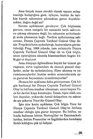 Ama birçok insan sürekli olarak sayısız anlaş­
mazlığa bulaştığına göre, öyleyse, bunlar da tari­
hin büyük sahnesine çıkmaktan gurur duyabile­
cekler, doğru değil mi?
Savımı açıklamam gerekiyor. Çek bilgininin
gururu, onun rastgele bir zamanda tarih sahnesi­
ne çıkmış olmasına değil, bu sahnenin aydınlandı­
ğı anda çıkmasına bağlı. Tarihin aydınlanmış sah­
nesine, Dünya Çapmda Tarihsel Güncel Olay de­
nir. Projektörlerin aydınlattığı, kameraların görün­
tülediği Prag, 1968 yılında, tam anlamıyla Dünya
Çapmda Tarihsel Güncel Olay idi ve Çek bilgin,
onun öpücüğünü alnında hissetmekten bugün hâ­
lâ gurur duyuyor.
Ama dünyayı ilgilendiren büyük bir ticaret gö­
rüşmesi, zirve toplantıları da önemli güncel olay­
lardır, onlar da aydınlatılmış, filme alınmış ve yo-
rumlanmışlardır; bunlar neden oyuncularında ay­
nı gururun heyecanını uyandırmıyorlar?
Hemen bir açıklama daha getiriyorum: Çek bil­
gin herhangi bir Dünya Çapmda Tarihsel Güncel
Olayını lütfuna mazhar olmamıştı, onun başına Yü­
ce bir devlet kuşu konmuştu, insan, tipte silâh ses­
leri duyulur, yukarıda Azrail dolaşırken ön sahne­
de acı çekerse Yüce'dir Güncel Olay.
İşte size kesin açıklama: Çek bilgin Yüce bir
Dünya Çapında Tarihsel Güncel Olayım lütfuna
mazhar olduğu için gurur duyuyor. Bu lütfün, sa­
londa bulunan bütün Norveçliler ve Danimarkalı­
lardan, bütün Fransızlar ve İngilizlerden kendisini
farklı kıldığını çok iyi biliyor.
Mm
 