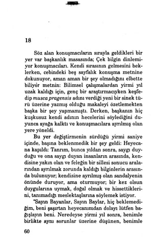 18
Söz alan konuşmacıların sırayla geldikleri bir
yer var başkanlık masasında; Çek bilgin dinlemi­
yor konuşmacıları. Kendi sırasının gelmesini bek­
lerken, cebindeki beş sayfalık konuşma metnine
dokunuyor, aman aman bir şey olmadığım elbette
biliyor metnin: Bilimsel çalışmalardan yirmi yıl
uzak kaldığı için, genç bir araştırmacıyken keşfe­
dip muscapragensis adım verdiği yeni bir sinek tü­
rü üzerine yazmış olduğu makaleyi özetlemekten
başka bir şey yapmamıştı. Derken, başkanın hiç
kuşkusuz kendi adının hecelerini söylediğini du­
yunca ayağa kalktı ve konuşmacılara ayrılmış olan
yere yöneldi.
Bu yer değiştirmenin sürdüğü yirmi saniye
içinde, basma beklenmedik bir şey geldi: Heyeca­
na kapıldı: Tanrım, bunca yıldan sonra, saygı duy­
duğu ve ona saygı duyan insanların arasında, ken­
disine yakın olan ve feleğin bir sillesi sonucu arala­
rından ayrılmak zorunda kaldığı bilginlerin arasın­
da bulunuyor; kendisine ayrılmış olan sandalyenin
önünde duruyor, ama oturmuyor; bir kez olsun
duygularına uymak, doğal olmak ve hissettikleri­
ni, tanımadığı meslektaşlarına söylemek istiyor.
"Sayın Bayanlar, Sayın Baylar, hiç beklemedi­
ğim, beni şaşırtan heyecanımdan dolayı lütfen ba­
ğışlayın beni. Neredeyse yirmi yıl sonra, benimle
birlikte aynı sorunlar üzerine düşünen, benimle
60
 